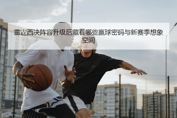 雷霆西决阵容升级后藏着哪些赢球密码与新赛季想象空间